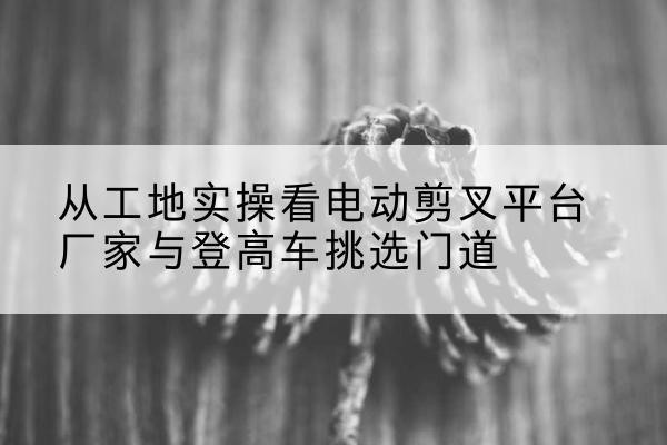 白碱滩电动剪叉升降平台厂家-从工地实操看电动剪叉平台厂家与登高车挑选门道