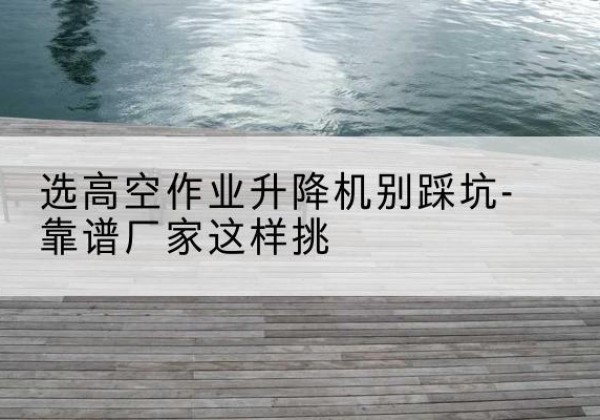 白碱滩剪叉式升降机厂家-选高空作业升降机别踩坑-靠谱厂家这样挑
