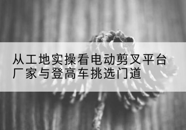 白碱滩电动剪叉升降平台厂家-从工地实操看电动剪叉平台厂家与登高车挑选门道